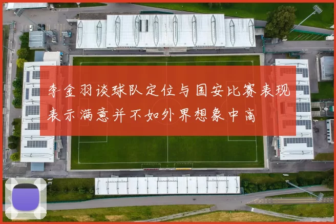 李金羽谈球队定位与国安比赛表现表示满意并不如外界想象中高