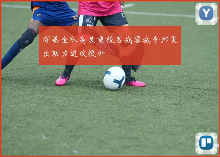 海港全队高度重视客战蓉城李帅复出助力进攻提升