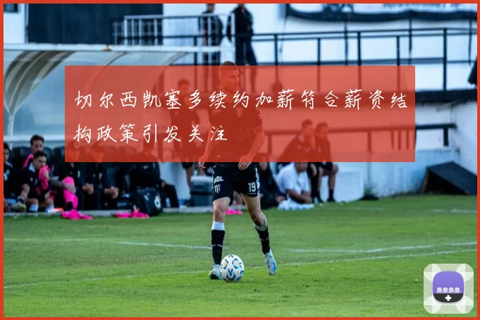 切尔西凯塞多续约加薪符合薪资结构政策引发关注