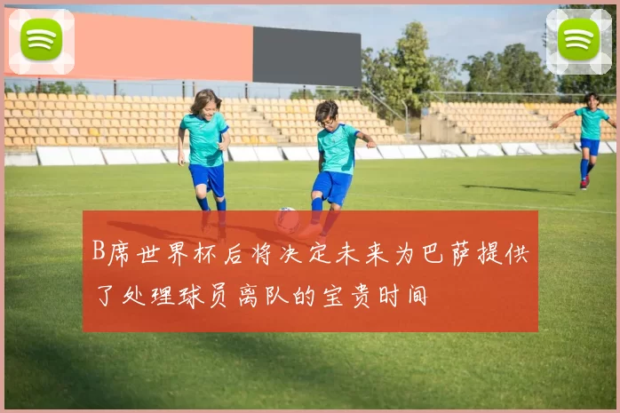 B席世界杯后将决定未来为巴萨提供了处理球员离队的宝贵时间