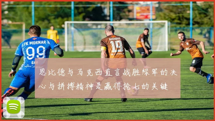 恩比德与马克西直言战胜绿军的决心与拼搏精神是赢得抢七的关键