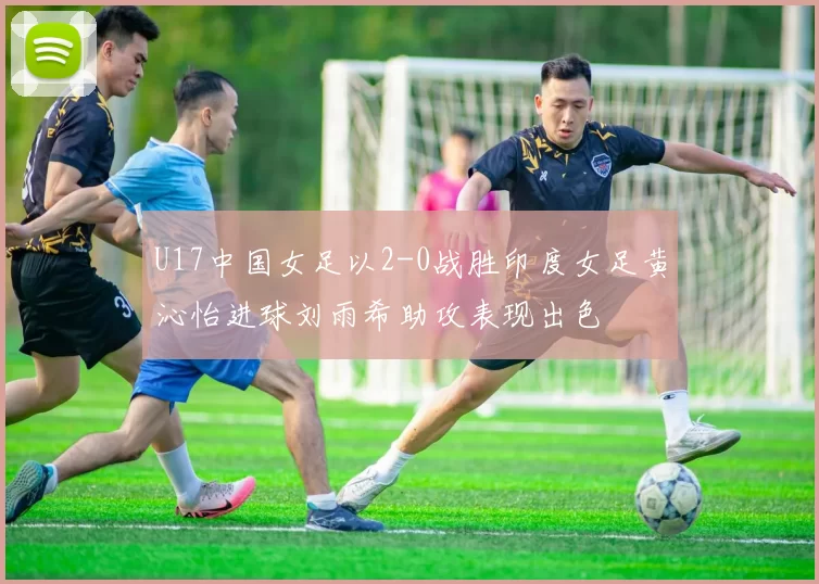 U17中国女足以2-0战胜印度女足黄沁怡进球刘雨希助攻表现出色