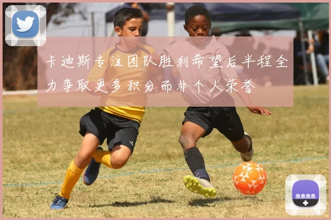 卡迪斯专注团队胜利希望后半程全力争取更多积分而非个人荣誉