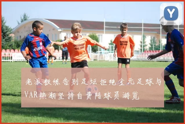 老派教练告别足坛拒绝金元足球与VAR热潮坚持自费陪球员游览