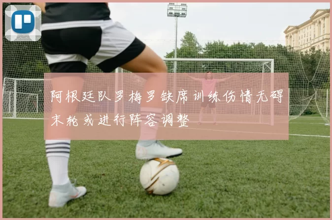 阿根廷队罗梅罗缺席训练伤情无碍末轮或进行阵容调整