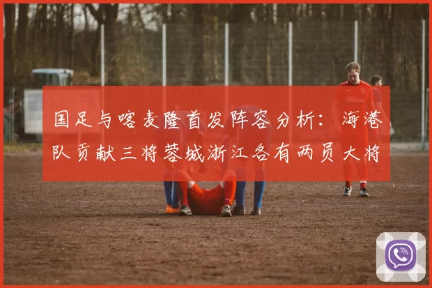 国足与喀麦隆首发阵容分析：海港队贡献三将蓉城浙江各有两员大将