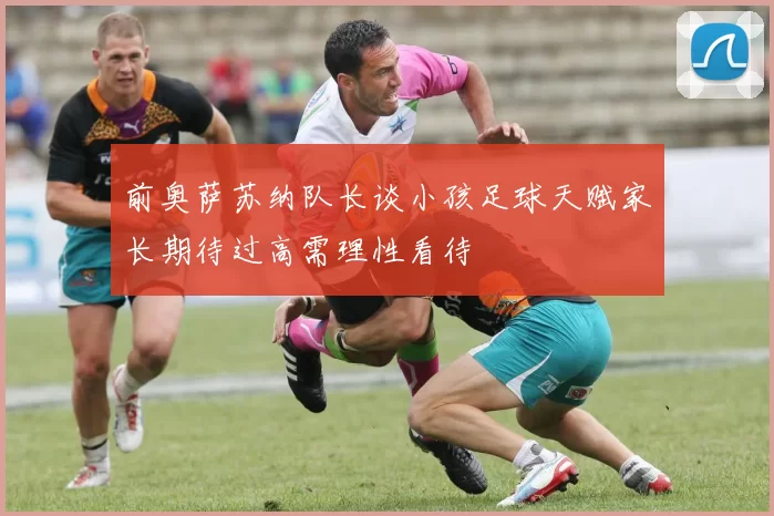 前奥萨苏纳队长谈小孩足球天赋家长期待过高需理性看待