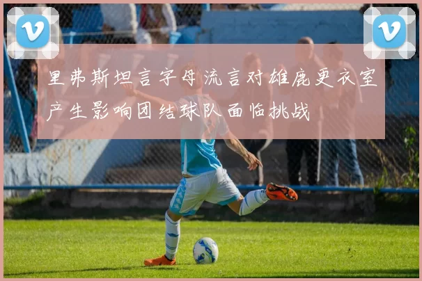 里弗斯坦言字母流言对雄鹿更衣室产生影响团结球队面临挑战