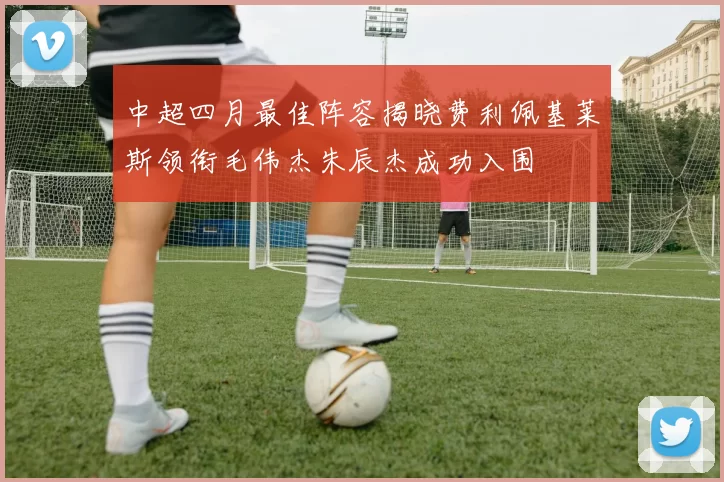 中超四月最佳阵容揭晓费利佩基莱斯领衔毛伟杰朱辰杰成功入围