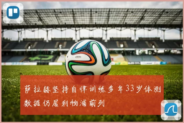 萨拉赫坚持自律训练多年33岁体测数据仍居利物浦前列