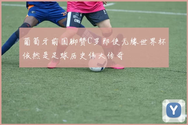 葡萄牙前国脚赞C罗即使无缘世界杯依然是足球历史伟大传奇