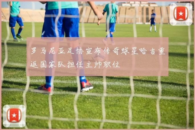 罗马尼亚足协宣布传奇球星哈吉重返国家队担任主帅职位