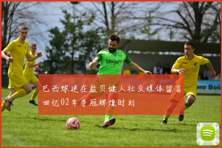 巴西球迷在盐贝健人社交媒体留言回忆02年夺冠辉煌时刻