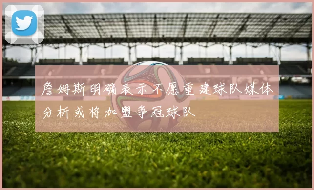 詹姆斯明确表示不愿重建球队媒体分析或将加盟争冠球队