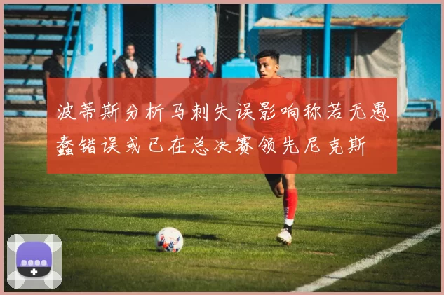 波蒂斯分析马刺失误影响称若无愚蠢错误或已在总决赛领先尼克斯