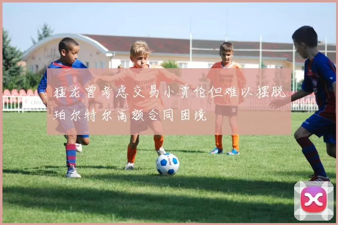 猛龙曾考虑交易小贾伦但难以摆脱珀尔特尔高额合同困境