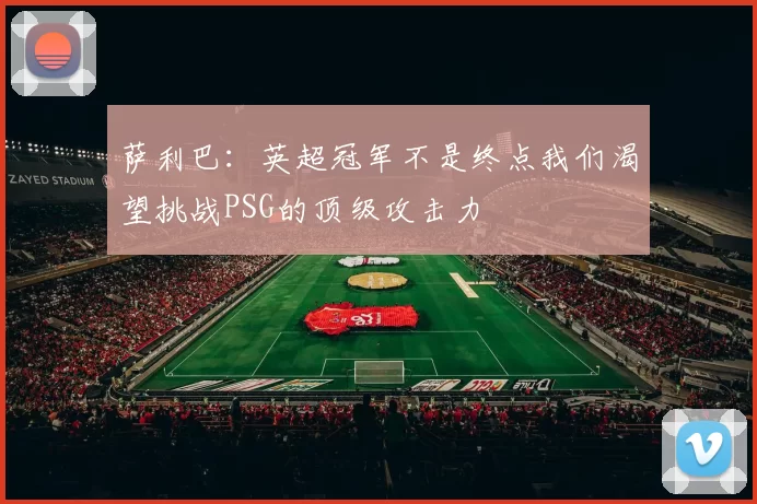萨利巴：英超冠军不是终点我们渴望挑战PSG的顶级攻击力