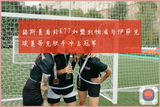 赫斯基看好K77加盟利物浦与伊萨克埃基蒂克联手冲击冠军