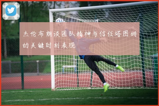 杰伦布朗谈团队精神与信任塔图姆的关键时刻表现