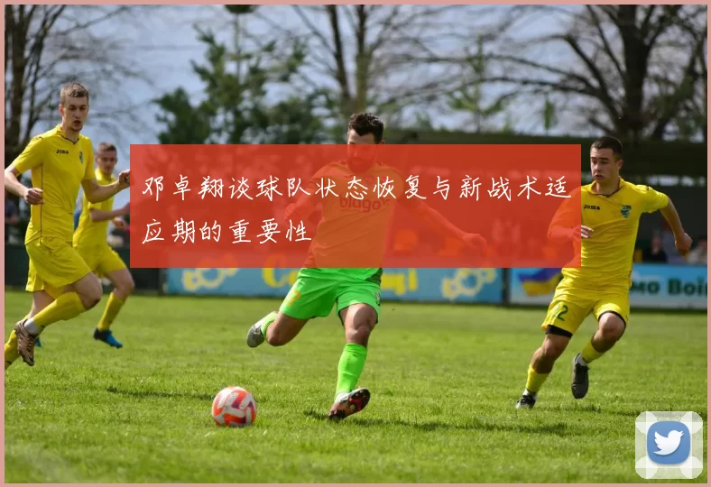 邓卓翔谈球队状态恢复与新战术适应期的重要性