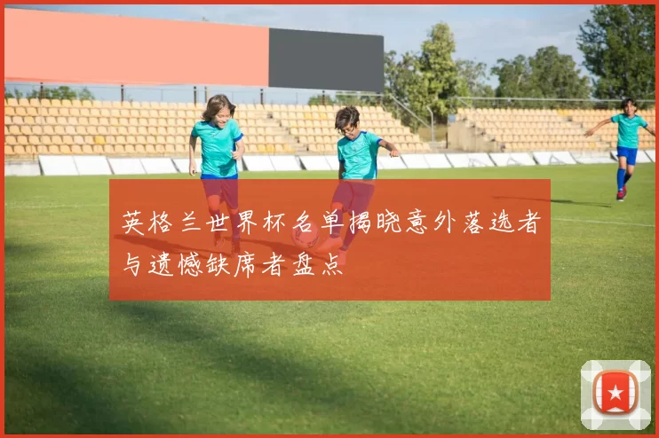 英格兰世界杯名单揭晓意外落选者与遗憾缺席者盘点