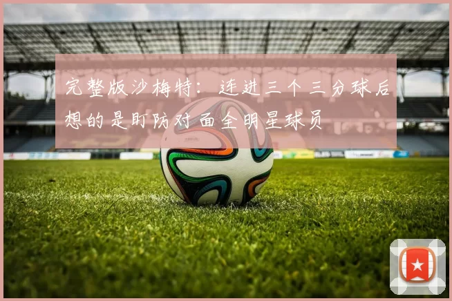 完整版沙梅特：连进三个三分球后想的是盯防对面全明星球员