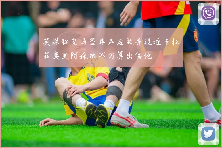 英媒称皇马签库库后放弃追逐卡拉菲奥里阿森纳不打算出售他