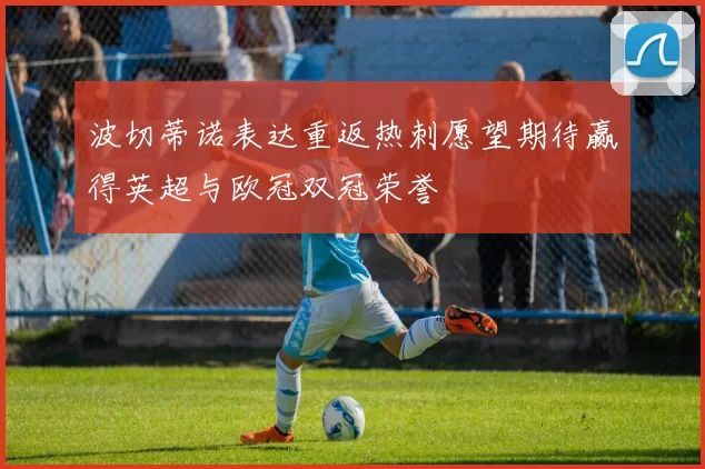 波切蒂诺表达重返热刺愿望期待赢得英超与欧冠双冠荣誉