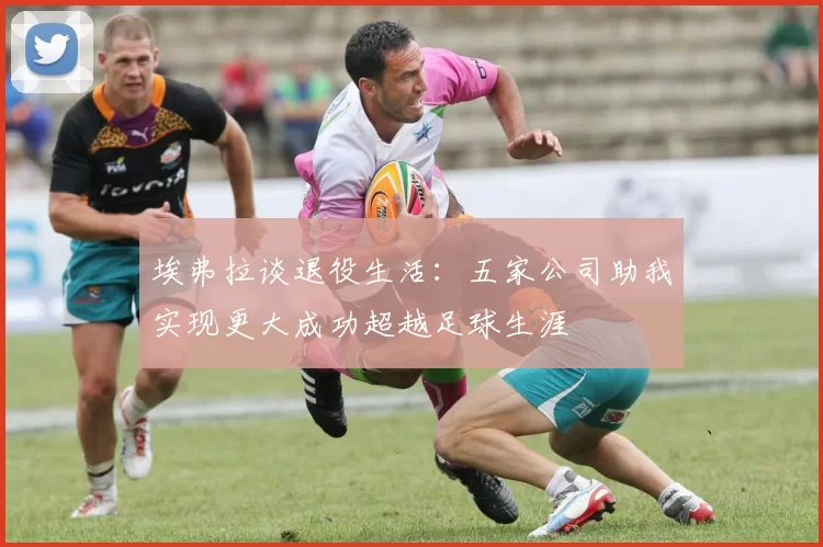 埃弗拉谈退役生活：五家公司助我实现更大成功超越足球生涯