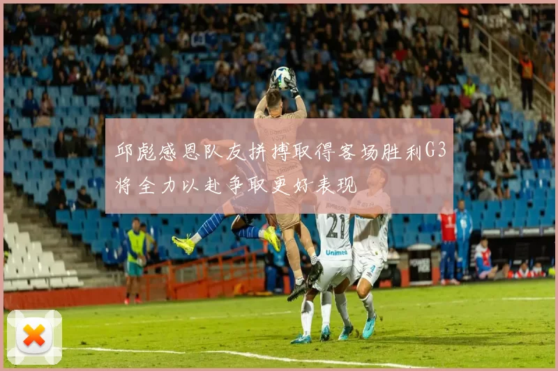 邱彪感恩队友拼搏取得客场胜利G3将全力以赴争取更好表现