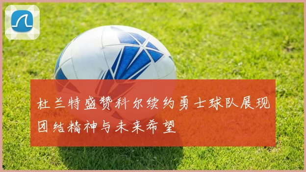 杜兰特盛赞科尔续约勇士球队展现团结精神与未来希望