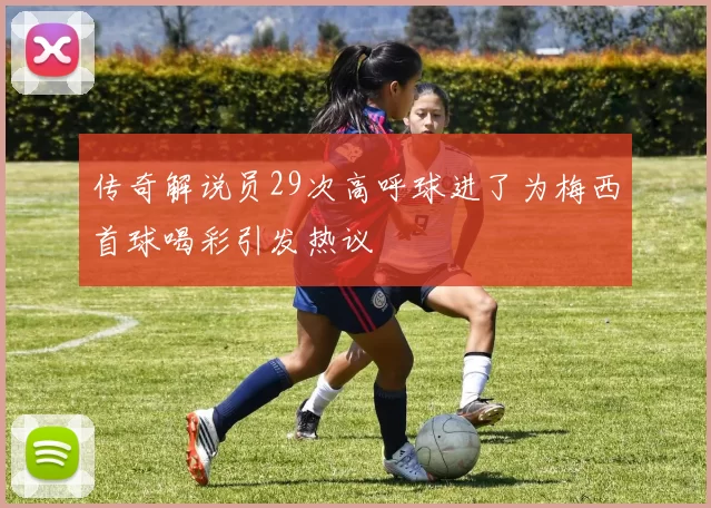 传奇解说员29次高呼球进了为梅西首球喝彩引发热议