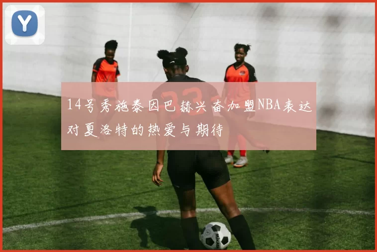 14号秀施泰因巴赫兴奋加盟NBA表达对夏洛特的热爱与期待