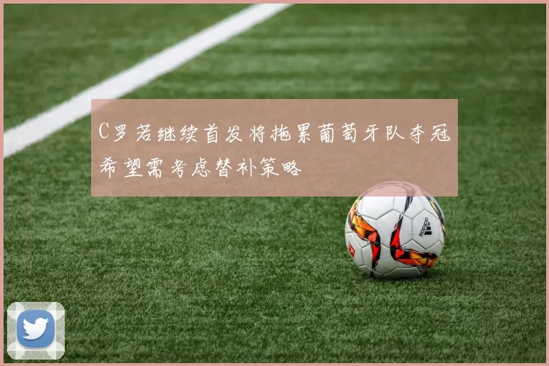 C罗若继续首发将拖累葡萄牙队夺冠希望需考虑替补策略